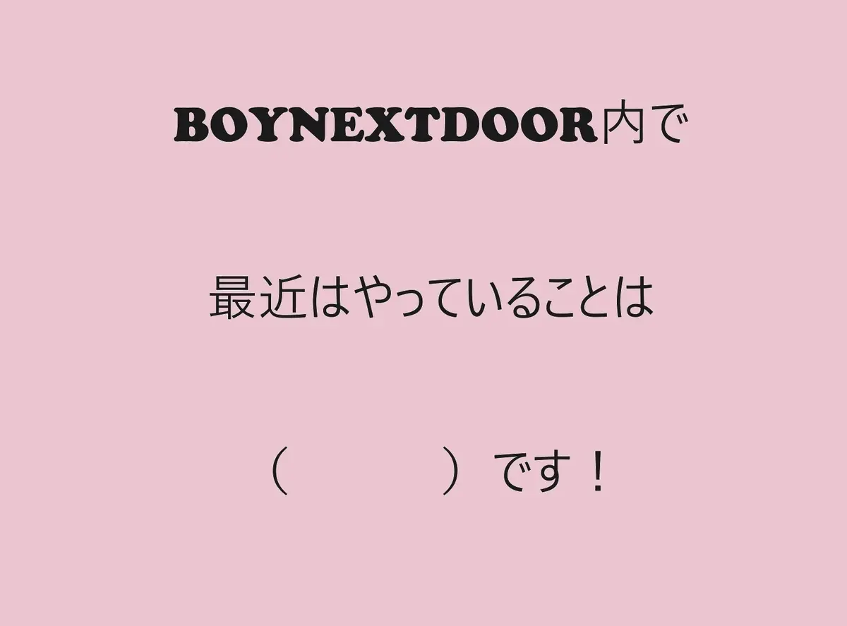 お題：BOYNEXTDOOR内で最近はやっていることは（　　　）です！